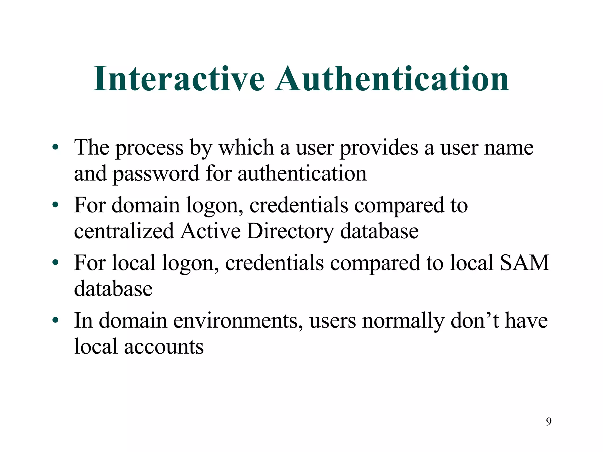9
Interactive Authentication
• The process by which a user provides a user name
and password for authentication
• For domain logon, credentials compared to
centralized Active Directory database
• For local logon, credentials compared to local SAM
database
• In domain environments, users normally don’t have
local accounts
 