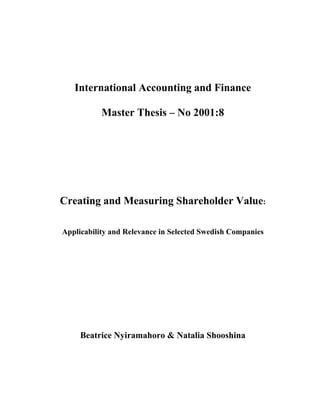 International Accounting and Finance

           Master Thesis – No 2001:8




Creating and Measuring Shareholder Value:

Applicability and Relevance in Selected Swedish Companies




     Beatrice Nyiramahoro & Natalia Shooshina
 