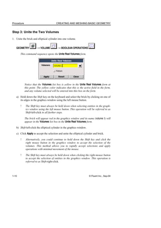 Procedure CREATING AND MESHING BASIC GEOMETRY
1-10 © Fluent Inc., Sep-04
Step 3: Unite the Two Volumes
1. Unite the brick and elliptical cylinder into one volume.
GEOMETRY → VOLUME → BOOLEAN OPERATIONS
This command sequence opens the Unite Real Volumes form.
Notice that the Volumes list box is yellow in the Unite Real Volumes form at
this point. The yellow color indicates that this is the active field in the form,
and any volume selected will be entered into this box on the form.
a) Hold down the Shift key on the keyboard and select the brick by clicking on one of
its edges in the graphics window using the left mouse button.
! The Shift key must always be held down when selecting entities in the graph-
ics window using the left mouse button. This operation will be referred to as
Shift-left-click in all further steps.
The brick will appear red in the graphics window and its name (volume.1) will
appear in the Volumes list box in the Unite Real Volumes form.
b) Shift-left-click the elliptical cylinder in the graphics window.
c) Click Apply to accept the selection and unite the elliptical cylinder and brick.
! Alternatively, you could continue to hold down the Shift key and click the
right mouse button in the graphics window to accept the selection of the
volumes. This method allows you to rapidly accept selections and apply
operations with minimal movement of the mouse.
! The Shift key must always be held down when clicking the right-mouse button
to accept the selection of entities in the graphics window. This operation is
referred to as Shift-right-click.
 