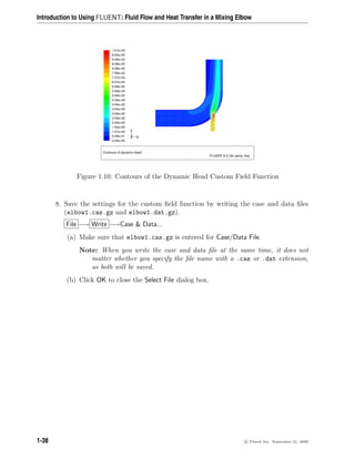 Introduction to Using FLUENT: Fluid Flow and Heat Transfer in a Mixing Elbow
Contours of dynamic-head
FLUENT 6.3 (3d, pbns, rke)
1.01e+03
9.60e+02
9.09e+02
8.59e+02
8.08e+02
7.58e+02
7.07e+02
6.57e+02
6.06e+02
5.56e+02
5.05e+02
4.55e+02
4.04e+02
3.54e+02
3.03e+02
2.53e+02
2.02e+02
1.52e+02
1.01e+02
5.05e+01
0.00e+00
Z
Y
X
Figure 1.10: Contours of the Dynamic Head Custom Field Function
8. Save the settings for the custom field function by writing the case and data files
(elbow1.cas.gz and elbow1.dat.gz).
File −→ Write −→Case  Data...
(a) Make sure that elbow1.cas.gz is entered for Case/Data File.
Note: When you write the case and data file at the same time, it does not
matter whether you specify the file name with a .cas or .dat extension,
as both will be saved.
(b) Click OK to close the Select File dialog box.
1-38 c

 Fluent Inc. September 21, 2006
 