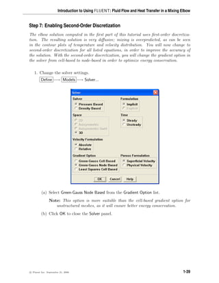 Introduction to Using FLUENT: Fluid Flow and Heat Transfer in a Mixing Elbow
Step 7: Enabling Second-Order Discretization
The elbow solution computed in the first part of this tutorial uses first-order discretiza-
tion. The resulting solution is very diffusive; mixing is overpredicted, as can be seen
in the contour plots of temperature and velocity distribution. You will now change to
second-order discretization for all listed equations, in order to improve the accuracy of
the solution. With the second-order discretization, you will change the gradient option in
the solver from cell-based to node-based in order to optimize energy conservation.
1. Change the solver settings.
Define −→ Models −→ Solver...
(a) Select Green-Gauss Node Based from the Gradient Option list.
Note: This option is more suitable than the cell-based gradient option for
unstructured meshes, as it will ensure better energy conservation.
(b) Click OK to close the Solver panel.
c

 Fluent Inc. September 21, 2006 1-39
 