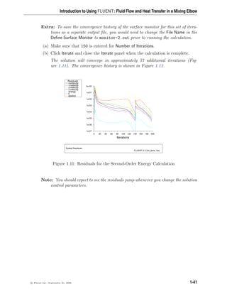 Introduction to Using FLUENT: Fluid Flow and Heat Transfer in a Mixing Elbow
Extra: To save the convergence history of the surface monitor for this set of itera-
tions as a separate output file, you would need to change the File Name in the
Define Surface Monitor to monitor-2.out prior to running the calculation.
(a) Make sure that 150 is entered for Number of Iterations.
(b) Click Iterate and close the Iterate panel when the calculation is complete.
The solution will converge in approximately 57 additional iterations (Fig-
ure 1.11). The convergence history is shown in Figure 1.12.
Z
Y
X
Scaled Residuals
FLUENT 6.3 (3d, pbns, rke)
Iterations
200
180
160
140
120
100
80
60
40
20
0
1e+00
1e-01
1e-02
1e-03
1e-04
1e-05
1e-06
1e-07
epsilon
k
energy
z-velocity
y-velocity
x-velocity
continuity
Residuals
Figure 1.11: Residuals for the Second-Order Energy Calculation
Note: You should expect to see the residuals jump whenever you change the solution
control parameters.
c

 Fluent Inc. September 21, 2006 1-41
 