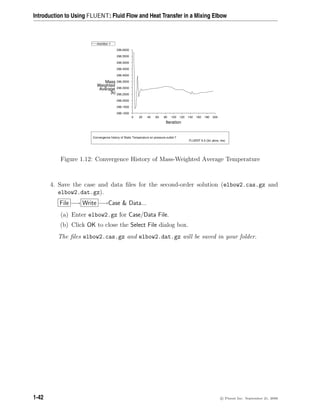 Introduction to Using FLUENT: Fluid Flow and Heat Transfer in a Mixing Elbow
Z
Y
X
Convergence history of Static Temperature on pressure-outlet-7
FLUENT 6.3 (3d, pbns, rke)
Iteration
(k)
Average
Weighted
Mass
200
180
160
140
120
100
80
60
40
20
0
296.6000
296.5500
296.5000
296.4500
296.4000
296.3500
296.3000
296.2500
296.2000
296.1500
296.1000
monitor-1
Figure 1.12: Convergence History of Mass-Weighted Average Temperature
4. Save the case and data files for the second-order solution (elbow2.cas.gz and
elbow2.dat.gz).
File −→ Write −→Case  Data...
(a) Enter elbow2.gz for Case/Data File.
(b) Click OK to close the Select File dialog box.
The files elbow2.cas.gz and elbow2.dat.gz will be saved in your folder.
1-42 c

 Fluent Inc. September 21, 2006
 