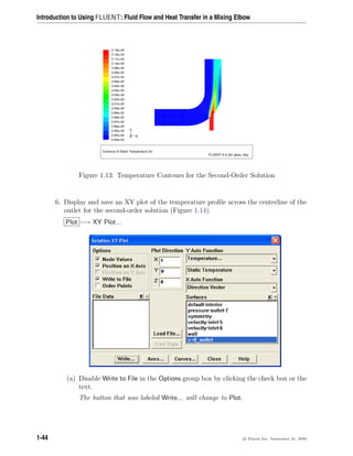 Introduction to Using FLUENT: Fluid Flow and Heat Transfer in a Mixing Elbow
Contours of Static Temperature (k)
FLUENT 6.3 (3d, pbns, rke)
3.13e+02
3.12e+02
3.11e+02
3.10e+02
3.09e+02
3.08e+02
3.07e+02
3.06e+02
3.05e+02
3.04e+02
3.03e+02
3.02e+02
3.01e+02
3.00e+02
2.99e+02
2.98e+02
2.97e+02
2.96e+02
2.95e+02
2.94e+02
2.93e+02
Z
Y
X
Figure 1.13: Temperature Contours for the Second-Order Solution
6. Display and save an XY plot of the temperature profile across the centerline of the
outlet for the second-order solution (Figure 1.14).
Plot −→ XY Plot...
(a) Disable Write to File in the Options group box by clicking the check box or the
text.
The button that was labeled Write... will change to Plot.
1-44 c

 Fluent Inc. September 21, 2006
 