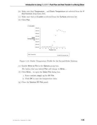 Introduction to Using FLUENT: Fluid Flow and Heat Transfer in a Mixing Elbow
(b) Make sure that Temperature... and Static Temperature are selected from the Y
Axis Function drop-down lists.
(c) Make sure that z=0 outlet is selected from the Surfaces selection list.
(d) Click Plot.
Z
Y
X
Static Temperature
FLUENT 6.3 (3d, pbns, rke)
Position (in)
(k)
Temperature
Static
8
7.5
7
6.5
6
5.5
5
4.5
4
3.5
3.00e+02
2.99e+02
2.98e+02
2.97e+02
2.96e+02
2.95e+02
2.94e+02
2.93e+02
z=0_outlet
Figure 1.14: Outlet Temperature Profile for the Second-Order Solution
(e) Enable Write to File in the Options group box.
The button that was labeled Plot will change to Write....
(f) Click Write... to open the Select File dialog box.
i. Enter outlet temp2.xy for XY File.
ii. Click OK to save the temperature data.
(g) Close the Solution XY Plot panel.
c

 Fluent Inc. September 21, 2006 1-45
 