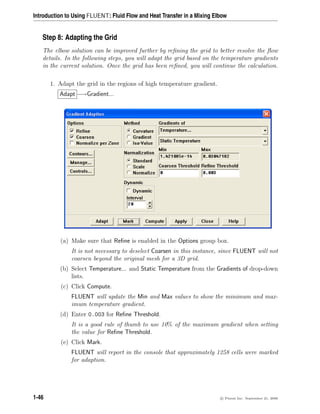 Introduction to Using FLUENT: Fluid Flow and Heat Transfer in a Mixing Elbow
Step 8: Adapting the Grid
The elbow solution can be improved further by refining the grid to better resolve the flow
details. In the following steps, you will adapt the grid based on the temperature gradients
in the current solution. Once the grid has been refined, you will continue the calculation.
1. Adapt the grid in the regions of high temperature gradient.
Adapt −→Gradient...
(a) Make sure that Refine is enabled in the Options group box.
It is not necessary to deselect Coarsen in this instance, since FLUENT will not
coarsen beyond the original mesh for a 3D grid.
(b) Select Temperature... and Static Temperature from the Gradients of drop-down
lists.
(c) Click Compute.
FLUENT will update the Min and Max values to show the minimum and max-
imum temperature gradient.
(d) Enter 0.003 for Refine Threshold.
It is a good rule of thumb to use 10% of the maximum gradient when setting
the value for Refine Threshold.
(e) Click Mark.
FLUENT will report in the console that approximately 1258 cells were marked
for adaption.
1-46 c

 Fluent Inc. September 21, 2006
 