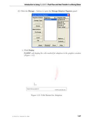 Introduction to Using FLUENT: Fluid Flow and Heat Transfer in a Mixing Elbow
(f) Click the Manage... button to open the Manage Adaption Registers panel.
i. Click Display.
FLUENT will display the cells marked for adaption in the graphics window
(Figure 1.15).
Z
Y
X
Adaption Markings (gradient-r0)
FLUENT 6.3 (3d, pbns, rke)
Figure 1.15: Cells Marked for Adaption
c

 Fluent Inc. September 21, 2006 1-47
 