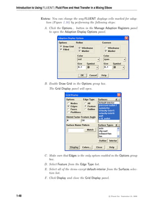 Introduction to Using FLUENT: Fluid Flow and Heat Transfer in a Mixing Elbow
Extra: You can change the way FLUENT displays cells marked for adap-
tion (Figure 1.16) by performing the following steps:
A. Click the Options... button in the Manage Adaption Registers panel
to open the Adaption Display Options panel.
B. Enable Draw Grid in the Options group box.
The Grid Display panel will open.
C. Make sure that Edges is the only option enabled in the Options group
box.
D. Select Feature from the Edge Type list.
E. Select all of the items except default-interior from the Surfaces selec-
tion list.
F. Click Display and close the Grid Display panel.
1-48 c

 Fluent Inc. September 21, 2006
 