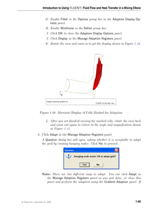 Introduction to Using FLUENT: Fluid Flow and Heat Transfer in a Mixing Elbow
G. Enable Filled in the Options group box in the Adaption Display Op-
tions panel.
H. Enable Wireframe in the Refine group box.
I. Click OK to close the Adaption Display Options panel.
J. Click Display in the Manage Adaption Registers panel.
K. Rotate the view and zoom in to get the display shown in Figure 1.16.
Adaption Markings (gradient-r0)
FLUENT 6.3 (3d, pbns, rke)
Z
Y
X
Figure 1.16: Alternate Display of Cells Marked for Adaption
L. After you are finished viewing the marked cells, rotate the view back
and zoom out again to return to the angle and magnification shown
in Figure 1.13.
ii. Click Adapt in the Manage Adaption Registers panel.
A Question dialog box will open, asking whether it is acceptable to adapt
the grid by creating hanging nodes. Click Yes to proceed.
Note: There are two different ways to adapt. You can click Adapt in
the Manage Adaption Registers panel as was just done, or close this
panel and perform the adaption using the Gradient Adaption panel. If
c

 Fluent Inc. September 21, 2006 1-49
 