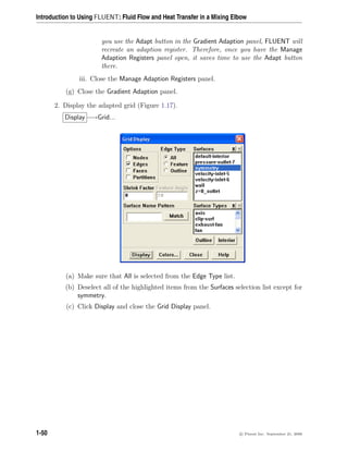 Introduction to Using FLUENT: Fluid Flow and Heat Transfer in a Mixing Elbow
you use the Adapt button in the Gradient Adaption panel, FLUENT will
recreate an adaption register. Therefore, once you have the Manage
Adaption Registers panel open, it saves time to use the Adapt button
there.
iii. Close the Manage Adaption Registers panel.
(g) Close the Gradient Adaption panel.
2. Display the adapted grid (Figure 1.17).
Display −→Grid...
(a) Make sure that All is selected from the Edge Type list.
(b) Deselect all of the highlighted items from the Surfaces selection list except for
symmetry.
(c) Click Display and close the Grid Display panel.
1-50 c

 Fluent Inc. September 21, 2006
 