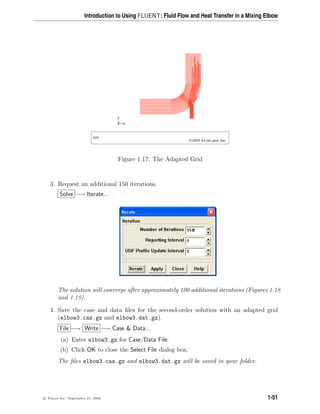 Introduction to Using FLUENT: Fluid Flow and Heat Transfer in a Mixing Elbow
Z
Y
X
Grid
FLUENT 6.3 (3d, pbns, rke)
Figure 1.17: The Adapted Grid
3. Request an additional 150 iterations.
Solve −→ Iterate...
The solution will converge after approximately 100 additional iterations (Figures 1.18
and 1.19).
4. Save the case and data files for the second-order solution with an adapted grid
(elbow3.cas.gz and elbow3.dat.gz).
File −→ Write −→ Case  Data...
(a) Enter elbow3.gz for Case/Data File.
(b) Click OK to close the Select File dialog box.
The files elbow3.cas.gz and elbow3.dat.gz will be saved in your folder.
c

 Fluent Inc. September 21, 2006 1-51
 