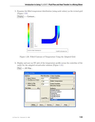 Introduction to Using FLUENT: Fluid Flow and Heat Transfer in a Mixing Elbow
5. Examine the filled temperature distribution (using node values) on the revised grid
(Figure 1.20).
Display −→ Contours...
Contours of Static Temperature (k)
FLUENT 6.3 (3d, pbns, rke)
3.13e+02
3.12e+02
3.11e+02
3.10e+02
3.09e+02
3.08e+02
3.07e+02
3.06e+02
3.05e+02
3.04e+02
3.03e+02
3.02e+02
3.01e+02
3.00e+02
2.99e+02
2.98e+02
2.97e+02
2.96e+02
2.95e+02
2.94e+02
2.93e+02
Z
Y
X
Figure 1.20: Filled Contours of Temperature Using the Adapted Grid
6. Display and save an XY plot of the temperature profile across the centerline of the
outlet for the adapted second-order solution (Figure 1.21).
Plot −→ XY Plot...
c

 Fluent Inc. September 21, 2006 1-53
 