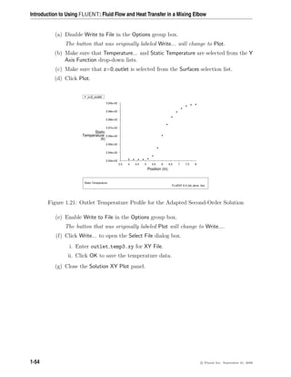 Introduction to Using FLUENT: Fluid Flow and Heat Transfer in a Mixing Elbow
(a) Disable Write to File in the Options group box.
The button that was originally labeled Write... will change to Plot.
(b) Make sure that Temperature... and Static Temperature are selected from the Y
Axis Function drop-down lists.
(c) Make sure that z=0 outlet is selected from the Surfaces selection list.
(d) Click Plot.
Z
Y
X
Static Temperature
FLUENT 6.3 (3d, pbns, rke)
Position (in)
(k)
Temperature
Static
8
7.5
7
6.5
6
5.5
5
4.5
4
3.5
3.00e+02
2.99e+02
2.98e+02
2.97e+02
2.96e+02
2.95e+02
2.94e+02
2.93e+02
z=0_outlet
Figure 1.21: Outlet Temperature Profile for the Adapted Second-Order Solution
(e) Enable Write to File in the Options group box.
The button that was originally labeled Plot will change to Write....
(f) Click Write... to open the Select File dialog box.
i. Enter outlet temp3.xy for XY File.
ii. Click OK to save the temperature data.
(g) Close the Solution XY Plot panel.
1-54 c

 Fluent Inc. September 21, 2006
 