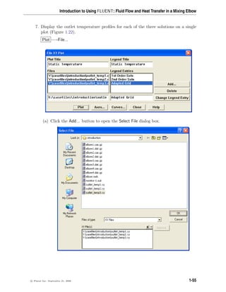 Introduction to Using FLUENT: Fluid Flow and Heat Transfer in a Mixing Elbow
7. Display the outlet temperature profiles for each of the three solutions on a single
plot (Figure 1.22).
Plot −→File...
(a) Click the Add... button to open the Select File dialog box.
c

 Fluent Inc. September 21, 2006 1-55
 