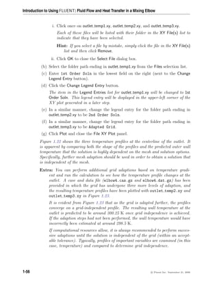 Introduction to Using FLUENT: Fluid Flow and Heat Transfer in a Mixing Elbow
i. Click once on outlet temp1.xy, outlet temp2.xy, and outlet temp3.xy.
Each of these files will be listed with their folder in the XY File(s) list to
indicate that they have been selected.
Hint: If you select a file by mistake, simply click the file in the XY File(s)
list and then click Remove.
ii. Click OK to close the Select File dialog box.
(b) Select the folder path ending in outlet temp1.xy from the Files selection list.
(c) Enter 1st Order Soln in the lowest field on the right (next to the Change
Legend Entry button).
(d) Click the Change Legend Entry button.
The item in the Legend Entries list for outlet temp1.xy will be changed to 1st
Order Soln. This legend entry will be displayed in the upper-left corner of the
XY plot generated in a later step.
(e) In a similar manner, change the legend entry for the folder path ending in
outlet temp2.xy to be 2nd Order Soln.
(f) In a similar manner, change the legend entry for the folder path ending in
outlet temp3.xy to be Adapted Grid.
(g) Click Plot and close the File XY Plot panel.
Figure 1.22 shows the three temperature profiles at the centerline of the outlet. It
is apparent by comparing both the shape of the profiles and the predicted outer wall
temperature that the solution is highly dependent on the mesh and solution options.
Specifically, further mesh adaption should be used in order to obtain a solution that
is independent of the mesh.
Extra: You can perform additional grid adaptions based on temperature gradi-
ent and run the calculation to see how the temperature profile changes at the
outlet. A case and data file (elbow4.cas.gz and elbow4.dat.gz) has been
provided in which the grid has undergone three more levels of adaption, and
the resulting temperature profiles have been plotted with outlet temp2.xy and
outlet temp3.xy in Figure 1.23.
It is evident from Figure 1.23 that as the grid is adapted further, the profiles
converge on a grid-independent profile. The resulting wall temperature at the
outlet is predicted to be around 300.25 K once grid independence is achieved.
If the adaption steps had not been performed, the wall temperature would have
incorrectly been estimated at around 298.5 K.
If computational resources allow, it is always recommended to perform succes-
sive adaptions until the solution is independent of the grid (within an accept-
able tolerance). Typically, profiles of important variables are examined (in this
case, temperature) and compared to determine grid independence.
1-56 c

 Fluent Inc. September 21, 2006
 