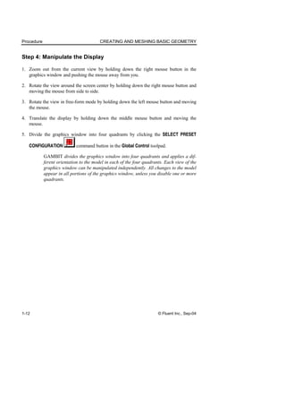 Procedure CREATING AND MESHING BASIC GEOMETRY
1-12 © Fluent Inc., Sep-04
Step 4: Manipulate the Display
1. Zoom out from the current view by holding down the right mouse button in the
graphics window and pushing the mouse away from you.
2. Rotate the view around the screen center by holding down the right mouse button and
moving the mouse from side to side.
3. Rotate the view in free-form mode by holding down the left mouse button and moving
the mouse.
4. Translate the display by holding down the middle mouse button and moving the
mouse.
5. Divide the graphics window into four quadrants by clicking the SELECT PRESET
CONFIGURATION command button in the Global Control toolpad.
GAMBIT divides the graphics window into four quadrants and applies a dif-
ferent orientation to the model in each of the four quadrants. Each view of the
graphics window can be manipulated independently. All changes to the model
appear in all portions of the graphics window, unless you disable one or more
quadrants.
 