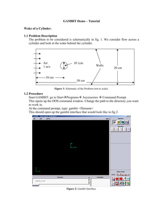 GAMBIT Demo – Tutorial
Wake of a Cylinder.
1.1 Problem Description
The problem to be considered is schematically in fig. 1. We consider flow across a
cylinder and look at the wake behind the cylinder.
Figure 1: Schematic of the Problem (not to scale).
1.2 Procedure
Start GAMBIT: go to StartÆProgramsÆ Accessories Æ Command Prompt.
This opens up the DOS command window. Change the path to the directory you want
to work in.
At the command prompt, type: gambit filename
This should open up the gambit interface that would look like in fig 2.
Figure 2: Gambit Interface.
50 cm
20 cm
10 cm
Ø 1cm
Air
Walls
1 m/s
 