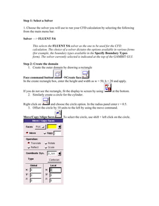 Step 1: Select a Solver
1. Choose the solver you will use to run your CFD calculation by selecting the following
from the main menu bar:
Solver — FLUENT 5/6
This selects the FLUENT 5/6 solver as the one to be used for the CFD
calculation. The choice of a solver dictates the options available in various forms
(for example, the boundary types available in the Specify Boundary Types
form). The solver currently selected is indicated at the top of the GAMBIT GUI.
Step 2: Create the domain
1. Create the outer domain by drawing a rectangle
Face command button ÆCreate face
In the create rectangle box, enter the height and width as w = 50, h = 20 and apply.
If you do not see the rectangle, fit the display to screen by using at the bottom.
2. Similarly create a circle for the cylinder.
Right click on and choose the circle option. In the radius panel enter r = 0.5.
3. Offset the circle by 10 units to the left by using the move command.
Move/Copy/Align faces . To select the circle, use shift + left click on the circle.
 