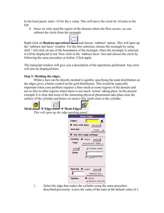 In the local panel, enter -10 for the x value. This will move the circle by 10 units to the
left.
4. Since we only need the region of the domain where the flow occurs, we can
subtract the circle from the rectangle.
Right click on Boolean operations and choose ‘subtract’ option. This will open up
the ‘subtract real faces’ window. For the first selection, choose the rectangle by using
shift + left click on any of the boundaries of the rectangle. Once the rectangle is selected,
it will be displayed in red. Now click in the ‘subtract faces’ box and choose the circle by
following the same procedure as before. Click apply.
The transcript window will give you a description of the operations performed. Any error
will also be displayed here.
Step 3: Meshing the edges.
While a face can be directly meshed in gambit, specifying the node distribution on
the edges gives a better control on the grid distribution. This would be especially
important when your problem requires a finer mesh in some regions of the domain and
not so fine in other regions where there is not much ‘action’ taking place. In the present
example it is clear that most of the interesting physical phenomena take place near the
surface of the cylinder and hence we need a fine mesh close to the cylinder.
Mesh Æ Edge Æ Mesh Edges
This will open up the edge meshing panel.
1. Select the edge that makes the cylinder using the same procedure
described previously. Leave the value of the ratio at the default value of 1.
 
