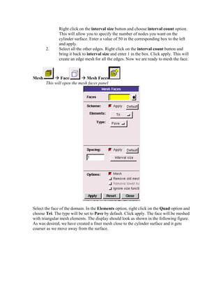 Right click on the interval size button and choose interval count option.
This will allow you to specify the number of nodes you want on the
cylinder surface. Enter a value of 50 in the corresponding box to the left
and apply.
2. Select all the other edges. Right click on the interval count button and
bring it back to interval size and enter 1 in the box. Click apply. This will
create an edge mesh for all the edges. Now we are ready to mesh the face.
Mesh Æ Face Æ Mesh Faces
This will open the mesh faces panel
Select the face of the domain. In the Elements option, right click on the Quad option and
choose Tri. The type will be set to Pave by default. Click apply. The face will be meshed
with triangular mesh elements. The display should look as shown in the following figure.
As was desired, we have created a finer mesh close to the cylinder surface and it gets
coarser as we move away from the surface.
 