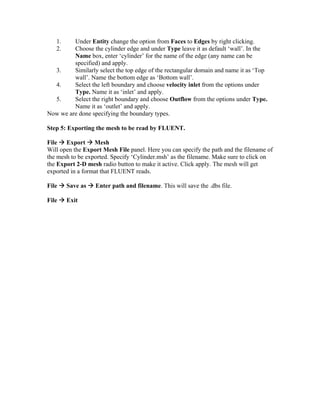 1. Under Entity change the option from Faces to Edges by right clicking.
2. Choose the cylinder edge and under Type leave it as default ‘wall’. In the
Name box, enter ‘cylinder’ for the name of the edge (any name can be
specified) and apply.
3. Similarly select the top edge of the rectangular domain and name it as ‘Top
wall’. Name the bottom edge as ‘Bottom wall’.
4. Select the left boundary and choose velocity inlet from the options under
Type. Name it as ‘inlet’ and apply.
5. Select the right boundary and choose Outflow from the options under Type.
Name it as ‘outlet’ and apply.
Now we are done specifying the boundary types.
Step 5: Exporting the mesh to be read by FLUENT.
File Æ Export Æ Mesh
Will open the Export Mesh File panel. Here you can specify the path and the filename of
the mesh to be exported. Specify ‘Cylinder.msh’ as the filename. Make sure to click on
the Export 2-D mesh radio button to make it active. Click apply. The mesh will get
exported in a format that FLUENT reads.
File Æ Save as Æ Enter path and filename. This will save the .dbs file.
File Æ Exit
 
