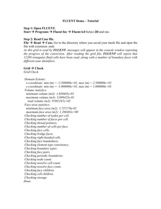 FLUENT Demo – Tutorial
Step 1: Open FLUENT.
Start Æ Programs Æ Fluent Inc Æ Fluent 6.0 Select 2D and run.
Step 2: Read Case file.
File Æ Read Æ Case. Go to the directory where you saved your mesh file and open the
file with extension .msh.
As this grid is read by FLUENT, messages will appear in the console window reporting
the progress of the conversion. After reading the grid file, FLUENT will report that
12288 triangular fluid cells have been read, along with a number of boundary faces with
different zone identifiers.
Grid Æ Check
Grid Check
Domain Extents:
x-coordinate: min (m) = -2.500000e+01, max (m) = 2.500000e+01
y-coordinate: min (m) = -1.000000e+01, max (m) = 1.000000e+01
Volume statistics:
minimum volume (m3): 1.658685e-03
maximum volume (m3): 5.699425e-01
total volume (m3): 9.992167e+02
Face area statistics:
minimum face area (m2): 5.737170e-02
maximum face area (m2): 1.208482e+00
Checking number of nodes per cell.
Checking number of faces per cell.
Checking thread pointers.
Checking number of cells per face.
Checking face cells.
Checking bridge faces.
Checking right-handed cells.
Checking face handedness.
Checking element type consistency.
Checking boundary types:
Checking face pairs.
Checking periodic boundaries.
Checking node count.
Checking nosolve cell count.
Checking nosolve face count.
Checking face children.
Checking cell children.
Checking storage.
Done.
 