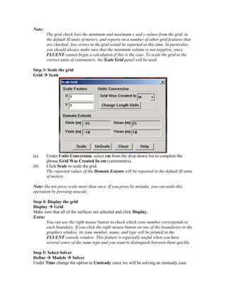 Note:
The grid check lists the minimum and maximum x and y values from the grid, in
the default SI units of meters, and reports on a number of other grid features that
are checked. Any errors in the grid would be reported at this time. In particular,
you should always make sure that the minimum volume is not negative, since
FLUENT cannot begin a calculation if this is the case. To scale the grid to the
correct units of centimeters, the Scale Grid panel will be used.
Step 3: Scale the grid
Grid Æ Scale
(a) Under Units Conversion, select cm from the drop-down list to complete the
phrase Grid Was Created In cm (centimeters).
(b) Click Scale to scale the grid.
The reported values of the Domain Extents will be reported in the default SI units
of meters.
Note: Do not press scale more than once. If you press by mistake, you can undo this
operation by pressing unscale.
Step 4: Display the grid
Display Æ Grid
Make sure that all of the surfaces are selected and click Display.
Extra:
You can use the right mouse button to check which zone number corresponds to
each boundary. If you click the right mouse button on one of the boundaries in the
graphics window, its zone number, name, and type will be printed in the
FLUENT console window. This feature is especially useful when you have
several zones of the same type and you want to distinguish between them quickly.
Step 5: Select Solver
Define Æ Models Æ Solver
Under Time change the option to Unsteady since we will be solving an unsteady case.
 