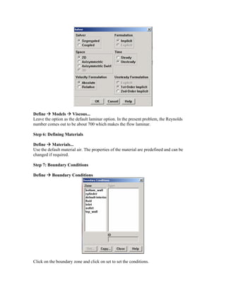 Define Æ Models Æ Viscous...
Leave the option as the default laminar option. In the present problem, the Reynolds
number comes out to be about 700 which makes the flow laminar.
Step 6: Defining Materials
Define Æ Materials...
Use the default material air. The properties of the material are predefined and can be
changed if required.
Step 7: Boundary Conditions
Define Æ Boundary Conditions
Click on the boundary zone and click on set to set the conditions.
 