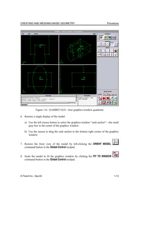 CREATING AND MESHING BASIC GEOMETRY Procedure
© Fluent Inc., Sep-04 1-13
Figure 1-6: GAMBIT GUI—four graphics-window quadrants
6. Restore a single display of the model.
a) Use the left mouse button to select the graphics-window “sash anchor”—the small
gray box in the center of the graphics window.
b) Use the mouse to drag the sash anchor to the bottom right corner of the graphics
window.
7. Restore the front view of the model by left-clicking the ORIENT MODEL
command button in the Global Control toolpad.
8. Scale the model to fit the graphics window by clicking the FIT TO WINDOW
command button in the Global Control toolpad.
 