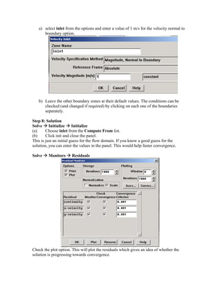 a) select inlet from the options and enter a value of 1 m/s for the velocity normal to
boundary option.
b) Leave the other boundary zones at their default values. The conditions can be
checked (and changed if required) by clicking on each one of the boundaries
separately.
Step 8: Solution
Solve Æ Initialize Æ Initialize
(a) Choose inlet from the Compute From list.
(b) Click init and close the panel.
This is just an initial guess for the flow domain. If you know a good guess for the
solution, you can enter the values in the panel. This would help faster convergence.
Solve Æ Monitors Æ Residuals
Check the plot option. This will plot the residuals which gives an idea of whether the
solution is progressing towards convergence.
 