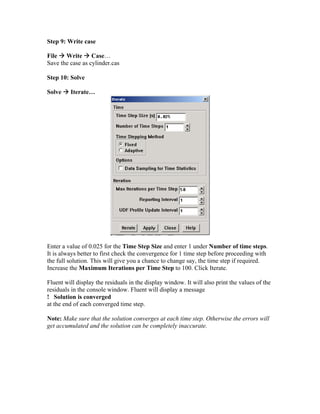Step 9: Write case
File Æ Write Æ Case…
Save the case as cylinder.cas
Step 10: Solve
Solve Æ Iterate…
Enter a value of 0.025 for the Time Step Size and enter 1 under Number of time steps.
It is always better to first check the convergence for 1 time step before proceeding with
the full solution. This will give you a chance to change say, the time step if required.
Increase the Maximum Iterations per Time Step to 100. Click Iterate.
Fluent will display the residuals in the display window. It will also print the values of the
residuals in the console window. Fluent will display a message
! Solution is converged
at the end of each converged time step.
Note: Make sure that the solution converges at each time step. Otherwise the errors will
get accumulated and the solution can be completely inaccurate.
 