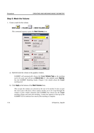 Procedure CREATING AND MESHING BASIC GEOMETRY
1-14 © Fluent Inc., Sep-04
Step 5: Mesh the Volume
1. Create a mesh for the volume.
MESH → VOLUME → MESH VOLUMES
This command sequence opens the Mesh Volumes form.
a) Shift-left-click the volume in the graphics window.
GAMBIT will automatically choose the Cooper Scheme Type as the meshing
tool to be used, and will use an Interval size of 1 (the default) under Spacing.
See the GAMBIT Modeling Guide, Chapter 3 for details about the Cooper
meshing tool.
b) Click Apply at the bottom of the Mesh Volumes form.
This accepts the volume you selected as the one to be meshed. It also accepts
the source faces (the faces whose surface meshes are to be swept through the
volume to form volume elements) that GAMBIT has chosen for the Cooper
meshing scheme and starts the meshing. A status bar appears at the top of the
GAMBIT GUI to indicate how much of the meshing is complete.
 