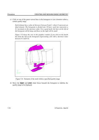 Procedure CREATING AND MESHING BASIC GEOMETRY
1-18 © Fluent Inc., Sep-04
c) Click on one of the green vertical bars in the histogram to view elements within a
certain quality range.
Each element has a value of skewness between 0 and 1, where 0 represents an
ideal element. The histogram is divided into 10 bars; each bar represents a
0.1 increment in the skewness value. For a good mesh, the bars on the left of
the histogram will be large and those on the right will be small.
Figure 1-8 shows the view in the graphics window if you click on the fourth
bar from the left on the histogram (representing cells with a skewness value
between 0.3 and 0.4).
Figure 1-8: Elements of the mesh within a specified quality range
d) Move the Upper and Lower slider boxes beneath the histogram to redefine the
quality range to be displayed.
 