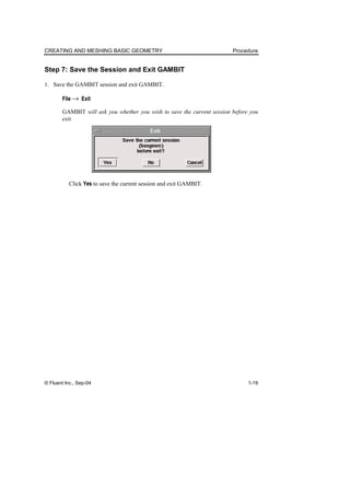 CREATING AND MESHING BASIC GEOMETRY Procedure
© Fluent Inc., Sep-04 1-19
Step 7: Save the Session and Exit GAMBIT
1. Save the GAMBIT session and exit GAMBIT.
File → Exit
GAMBIT will ask you whether you wish to save the current session before you
exit.
Click Yes to save the current session and exit GAMBIT.
 