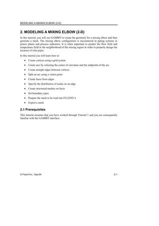 MODELING A MIXING ELBOW (2-D)
© Fluent Inc., Sep-04 2-1
2. MODELING A MIXING ELBOW (2-D)
In this tutorial, you will use GAMBIT to create the geometry for a mixing elbow and then
generate a mesh. The mixing elbow configuration is encountered in piping systems in
power plants and process industries. It is often important to predict the flow field and
temperature field in the neighborhood of the mixing region in order to properly design the
location of inlet pipes.
In this tutorial you will learn how to:
• Create vertices using a grid system
• Create arcs by selecting the center of curvature and the endpoints of the arc
• Create straight edges between vertices
• Split an arc using a vertex point
• Create faces from edges
• Specify the distribution of nodes on an edge
• Create structured meshes on faces
• Set boundary types
• Prepare the mesh to be read into FLUENT 4
• Export a mesh
2.1 Prerequisites
This tutorial assumes that you have worked through Tutorial 1 and you are consequently
familiar with the GAMBIT interface.
 