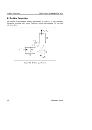 Problem Description MODELING A MIXING ELBOW (2-D)
2-2 © Fluent Inc., Sep-04
2.2 Problem Description
The problem to be considered is shown schematically in Figure 2-1. A cold fluid enters
through the large pipe and a warmer fluid enters through the small pipe. The two fluids
mix in the elbow.
16
32
32
16
4 12
39.93°
v T
1 1
,
v T
2 2
,
v T
out out
,
Figure 2-1: Problem specification
 