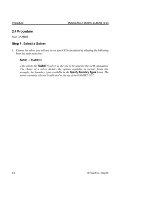 Procedure MODELING A MIXING ELBOW (2-D)
2-4 © Fluent Inc., Sep-04
2.4 Procedure
Start GAMBIT.
Step 1: Select a Solver
1. Choose the solver you will use to run your CFD calculation by selecting the following
from the main menu bar:
Solver → FLUENT 4
This selects the FLUENT 4 solver as the one to be used for the CFD calculation.
The choice of a solver dictates the options available in various forms (for
example, the boundary types available in the Specify Boundary Types form). The
solver currently selected is indicated at the top of the GAMBIT GUI.
 