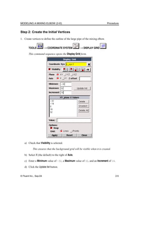 MODELING A MIXING ELBOW (2-D) Procedure
© Fluent Inc., Sep-04 2-5
Step 2: Create the Initial Vertices
1. Create vertices to define the outline of the large pipe of the mixing elbow.
TOOLS → COORDINATE SYSTEM → DISPLAY GRID
This command sequence opens the Display Grid form.
a) Check that Visibility is selected.
This ensures that the background grid will be visible when it is created.
b) Select X (the default) to the right of Axis.
c) Enter a Minimum value of –32, a Maximum value of 32, and an Increment of 16.
d) Click the Update list button.
 