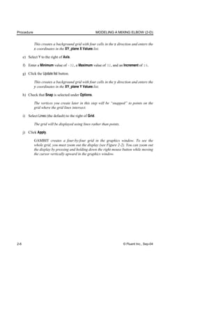 Procedure MODELING A MIXING ELBOW (2-D)
2-6 © Fluent Inc., Sep-04
This creates a background grid with four cells in the x direction and enters the
x coordinates in the XY_plane X Values list.
e) Select Y to the right of Axis.
f) Enter a Minimum value of –32, a Maximum value of 32, and an Increment of 16.
g) Click the Update list button.
This creates a background grid with four cells in the y direction and enters the
y coordinates in the XY_plane Y Values list.
h) Check that Snap is selected under Options.
The vertices you create later in this step will be “snapped” to points on the
grid where the grid lines intersect.
i) Select Lines (the default) to the right of Grid.
The grid will be displayed using lines rather than points.
j) Click Apply.
GAMBIT creates a four-by-four grid in the graphics window. To see the
whole grid, you must zoom out the display (see Figure 2-2). You can zoom out
the display by pressing and holding down the right mouse button while moving
the cursor vertically upward in the graphics window.
 