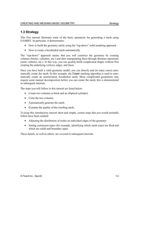 CREATING AND MESHING BASIC GEOMETRY Strategy
© Fluent Inc., Sep-04 1-3
1.3 Strategy
This first tutorial illustrates some of the basic operations for generating a mesh using
GAMBIT. In particular, it demonstrates:
• How to build the geometry easily using the “top-down” solid modeling approach
• How to create a hexahedral mesh automatically
The “top-down” approach means that you will construct the geometry by creating
volumes (bricks, cylinders, etc.) and then manipulating them through Boolean operations
(unite, subtract, etc.). In this way, you can quickly build complicated shapes without first
creating the underlying vertices, edges, and faces.
Once you have built a valid geometry model, you can directly and (in many cases) auto-
matically create the mesh. In this example, the Cooper meshing algorithm is used to auto-
matically create an unstructured, hexahedral mesh. More complicated geometries may
require some manual decomposition before you can create the mesh; this is demonstrated
in subsequent tutorials.
The steps you will follow in this tutorial are listed below:
• Create two volumes (a brick and an elliptical cylinder).
• Unite the two volumes.
• Automatically generate the mesh.
• Examine the quality of the resulting mesh.
To keep this introductory tutorial short and simple, certain steps that you would normally
follow have been omitted:
• Adjusting the distribution of nodes on individual edges of the geometry
• Setting continuum types (for example, identifying which mesh zones are fluid and
which are solid) and boundary types
These details, as well as others, are covered in subsequent tutorials.
 