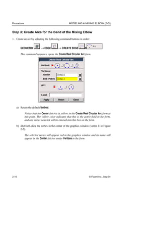 Procedure MODELING A MIXING ELBOW (2-D)
2-10 © Fluent Inc., Sep-04
Step 3: Create Arcs for the Bend of the Mixing Elbow
1. Create an arc by selecting the following command buttons in order:
GEOMETRY → EDGE → CREATE EDGE R
This command sequence opens the Create Real Circular Arc form.
a) Retain the default Method.
Notice that the Center list box is yellow in the Create Real Circular Arc form at
this point. The yellow color indicates that this is the active field in the form,
and any vertex selected will be entered into this box on the form.
b) Shift-left-click the vertex in the center of the graphics window (vertex E in Figure
2-5).
The selected vertex will appear red in the graphics window and its name will
appear in the Center list box under Vertices in the form.
 