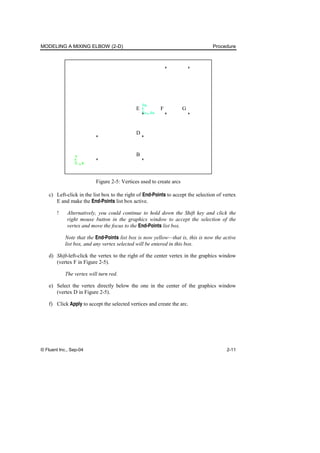 MODELING A MIXING ELBOW (2-D) Procedure
© Fluent Inc., Sep-04 2-11
D
B
F G
E
Figure 2-5: Vertices used to create arcs
c) Left-click in the list box to the right of End-Points to accept the selection of vertex
E and make the End-Points list box active.
! Alternatively, you could continue to hold down the Shift key and click the
right mouse button in the graphics window to accept the selection of the
vertex and move the focus to the End-Points list box.
Note that the End-Points list box is now yellow—that is, this is now the active
list box, and any vertex selected will be entered in this box.
d) Shift-left-click the vertex to the right of the center vertex in the graphics window
(vertex F in Figure 2-5).
The vertex will turn red.
e) Select the vertex directly below the one in the center of the graphics window
(vertex D in Figure 2-5).
f) Click Apply to accept the selected vertices and create the arc.
 