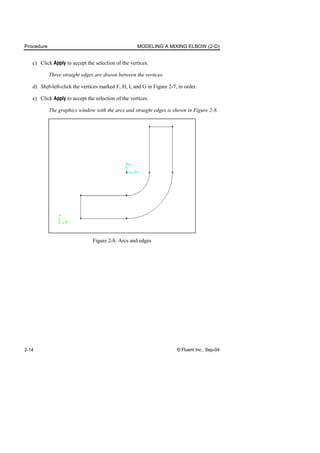 Procedure MODELING A MIXING ELBOW (2-D)
2-14 © Fluent Inc., Sep-04
c) Click Apply to accept the selection of the vertices.
Three straight edges are drawn between the vertices.
d) Shift-left-click the vertices marked F, H, I, and G in Figure 2-7, in order.
e) Click Apply to accept the selection of the vertices.
The graphics window with the arcs and straight edges is shown in Figure 2-8.
Figure 2-8: Arcs and edges
 