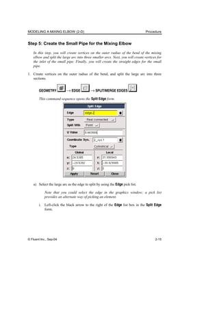 MODELING A MIXING ELBOW (2-D) Procedure
© Fluent Inc., Sep-04 2-15
Step 5: Create the Small Pipe for the Mixing Elbow
In this step, you will create vertices on the outer radius of the bend of the mixing
elbow and split the large arc into three smaller arcs. Next, you will create vertices for
the inlet of the small pipe. Finally, you will create the straight edges for the small
pipe.
1. Create vertices on the outer radius of the bend, and split the large arc into three
sections.
GEOMETRY → EDGE → SPLIT/MERGE EDGES
This command sequence opens the Split Edge form.
a) Select the large arc as the edge to split by using the Edge pick list.
Note that you could select the edge in the graphics window; a pick list
provides an alternate way of picking an element.
i. Left-click the black arrow to the right of the Edge list box in the Split Edge
form.
 