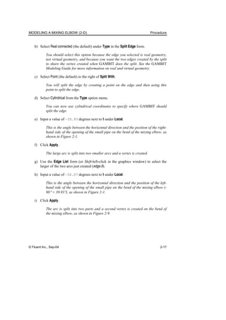 MODELING A MIXING ELBOW (2-D) Procedure
© Fluent Inc., Sep-04 2-17
b) Select Real connected (the default) under Type in the Split Edge form.
You should select this option because the edge you selected is real geometry,
not virtual geometry, and because you want the two edges created by the split
to share the vertex created when GAMBIT does the split. See the GAMBIT
Modeling Guide for more information on real and virtual geometry.
c) Select Point (the default) to the right of Split With.
You will split the edge by creating a point on the edge and then using this
point to split the edge.
d) Select Cylindrical from the Type option menu.
You can now use cylindrical coordinates to specify where GAMBIT should
split the edge.
e) Input a value of –39.93 degrees next to t under Local.
This is the angle between the horizontal direction and the position of the right-
hand side of the opening of the small pipe on the bend of the mixing elbow, as
shown in Figure 2-1.
f) Click Apply.
The large arc is split into two smaller arcs and a vertex is created.
g) Use the Edge List form (or Shift-left-click in the graphics window) to select the
larger of the two arcs just created (edge.9).
h) Input a value of –50.07 degrees next to t under Local.
This is the angle between the horizontal direction and the position of the left-
hand side of the opening of the small pipe on the bend of the mixing elbow (-
90° + 39.93°), as shown in Figure 2-1.
i) Click Apply.
The arc is split into two parts and a second vertex is created on the bend of
the mixing elbow, as shown in Figure 2-9.
 