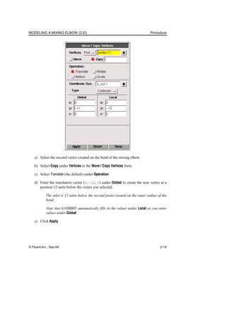 MODELING A MIXING ELBOW (2-D) Procedure
© Fluent Inc., Sep-04 2-19
a) Select the second vertex created on the bend of the mixing elbow.
b) Select Copy under Vertices in the Move / Copy Vertices form.
c) Select Translate (the default) under Operation.
d) Enter the translation vector (0, -12, 0) under Global to create the new vertex at a
position 12 units below the vertex you selected.
The inlet is 12 units below the second point created on the outer radius of the
bend.
Note that GAMBIT automatically fills in the values under Local as you enter
values under Global.
e) Click Apply.
 