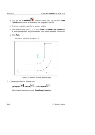 Procedure MODELING A MIXING ELBOW (2-D)
2-20 © Fluent Inc., Sep-04
f) Click the FIT TO WINDOW command button at the top left of the Global
Control toolpad to scale the model to fit into the graphics window.
g) Select the vertex just created in the graphics window.
h) Enter the translation vector (4, 0, 0) under Global in the Move / Copy Vertices form
to create the new vertex at a position 4 units to the right of the vertex you selected.
i) Click Apply.
The vertices are shown in Figure 2-10.
Figure 2-10: Vertices to define the small pipe
3. Create straight edges for the small pipe.
GEOMETRY → EDGE → CREATE EDGE
This command sequence opens the Create Straight Edge form.
 