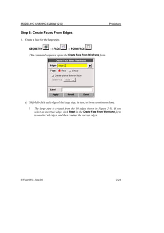 MODELING A MIXING ELBOW (2-D) Procedure
© Fluent Inc., Sep-04 2-23
Step 6: Create Faces From Edges
1. Create a face for the large pipe.
GEOMETRY → FACE → FORM FACE
This command sequence opens the Create Face From Wireframe form.
a) Shift-left-click each edge of the large pipe, in turn, to form a continuous loop.
! The large pipe is created from the 10 edges shown in Figure 2-13. If you
select an incorrect edge, click Reset in the Create Face From Wireframe form
to unselect all edges, and then reselect the correct edges.
 