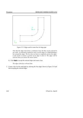 Procedure MODELING A MIXING ELBOW (2-D)
2-24 © Fluent Inc., Sep-04
Figure 2-13: Edges used to create face for large pipe
Note that the edges must form a continuous loop, but they can be selected in
any order. An alternative method to select several edges is to Shift-left-drag a
box around the edges. The box does not have to completely enclose the edges;
it only needs to enclose a portion of an edge to select it. The edges will be
selected when you release the mouse button.
b) Click Apply to accept the selected edges and create a face.
The edges of the face will turn blue.
2. Create a face for the small pipe by selecting the four edges shown in Figure 2-14 and
then accepting the selected edges.
 