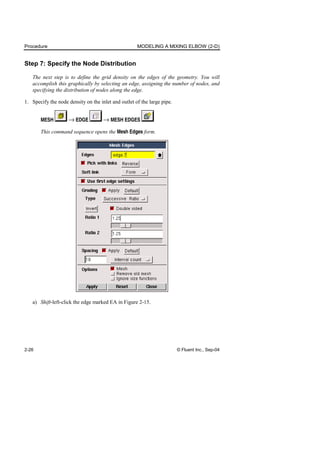 Procedure MODELING A MIXING ELBOW (2-D)
2-26 © Fluent Inc., Sep-04
Step 7: Specify the Node Distribution
The next step is to define the grid density on the edges of the geometry. You will
accomplish this graphically by selecting an edge, assigning the number of nodes, and
specifying the distribution of nodes along the edge.
1. Specify the node density on the inlet and outlet of the large pipe.
MESH → EDGE → MESH EDGES
This command sequence opens the Mesh Edges form.
a) Shift-left-click the edge marked EA in Figure 2-15.
 